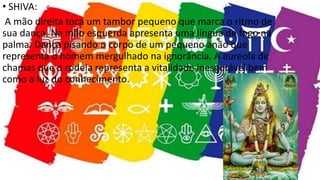 • SHIVA:
A mão direita toca um tambor pequeno que marca o ritmo de
sua dança. Na mão esquerda apresenta uma língua de fogo na
palma. Dança pisando o corpo de um pequeno anão que
representa o homem mergulhado na ignorância. A auréola de
chamas que o rodeia representa a vitalidade inesgotável bem
como a luz do conhecimento.
 