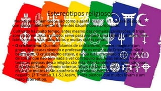 Estereótipos religiosos
Nem tudo ou nem todos são como a gente imagina. Há coisas e pessoas
que são completamente diferentes daquilo que é propagado.
Cultivado há muito tempo, antes mesmo das primeiras civilizações, o trigo,
apreciado em todo o mundo, serve para produzir uma farinha, utilizada para
fabricar macarrão, pães, bolos e muitas outras coisas.
• O cristianismo: Quando falamos de cristianismo, muitos imaginam um
grupo de pessoas vivendo e professando os ensinos de Cristo. Mas não é
bem assim. O cristianismo esteve, e ainda está, envolvido com um monte
de coisas que não têm nada a ver com aquilo que Jesus ensinou. Nem
todas as pessoas dessa religião são más. Mas também nem todas são boas.
O apóstolo Paulo, falando sobre os falsos cristãos dos últimos tempos,
disse que muitos terão aparência de piedade, mas, com suas ações, a
negarão. (2 Timóteo 3.1-5.) Assim, a vida piedosa que muitos levam é um
mero estereótipo.
 