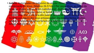 • Judeus. Autoridades do judaísmo do século I foram responsáveis pela
condenação de Jesus. (Mateus 26.57-66.) Por causa disso, ao longo da
história, muitos judeus foram tratados com muito desdém e foram
duramente perseguidos como se todos fossem inimigos ferrenhos do
cristianismo. Mas a maioria dos judeus jamais faria com Jesus o que
foi feito por alguns dos seus antepassados. Da mesma forma, muitos
judeus da atualidade jamais fariam o que fizeram muitos judeus do
Antigo Testamento.
 