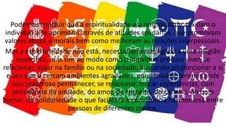 Podemos concluir que a espiritualidade e a religiosidade auxiliam o
indivíduo a se aprimorar através de atitudes solidárias, que promovam
valores éticos e morais bem como melhoram as relações interpessoais.
Mas a espiritualidade não está, necessariamente, ligada a uma religião
específica, mas sim ao modo como o indivíduo procura viver, se
relacionar, atuar na família ou na sociedade, buscando proporcionar a si
e aos que o cercam ambientes agradáveis, equilibrados, serenos onde
seja prazeroso permanecer, se relacionar, trocar experiências, com
prevalência da amizade, do amor, do respeito, do carinho, do bom
humor, da solidariedade o que facilitará a convivência harmoniosa entre
pessoas de diferentes credos.
 