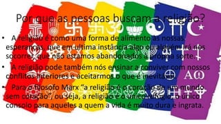 Por que as pessoas buscam a religião?
• A religião é como uma forma de alimento às nossas
esperanças, que em ultima instância algo ou alguém irá nos
socorrer, que não estamos abandonados à própria sorte.
• A religião pode também nós ensinar a conviver com nossos
conflitos interiores e aceitarmos o que é inevitável.
• Para o filosofo Marx “a religião é o coração de um mundo
sem coração”, ou seja, a religião é o único refúgio, o único
consolo para aqueles a quem a vida é muito dura e ingrata.
 