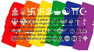 A prática de ações que proporcionem bem estar ao
indivíduo, tenderá a elevar sua autoestima, o que é
fator de grande importância na obtenção e
manutenção da qualidade de vida. Podemos dizer que
através da religiosidade é possível ter motivação para
viver e enfrentar dificuldades, superar com mais
facilidade desafios e manter-se emocionalmente
saudável.
 