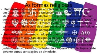 As formas religiosas
• Panteísmo é a crença de que absolutamente tudo e todos compõem
um Deus abrangente e que o Universo (ou a Natureza) e Deus são
idênticos. Sendo assim, os adeptos dessa posição não acreditam num
deus criador. A palavra é derivada do grego pan (que significa "tudo") e
theos (que significa "deus"). Embora existam divergências dentro do
panteísmo, as ideias centrais dizem que deus é encontrado em todo o
cosmos como uma unidade abrangente.
• Henoteísmo é um termo criado pelo orientalista e estudioso das
religiões Max Muller, para designar a crença em um deus único,
mesmo aceitando a existência possível de outros deuses. Seu objetivo
era estudar comparativamente as religiões orientais e o monoteísmo
judaico, islâmico e cristão, contestando a superioridade teológica deste
perante outras concepções de divindade.
 