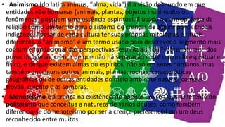 • Animismo (do latim animus, "alma, vida") é a visão de mundo em que
entidades não humanas (animais, plantas, objetos inanimados ou
fenômenos) possuem uma essência espiritual. É usado na antropologia da
religião como um termo para o sistema de crenças de alguns povos tribais
indígenas. Apesar de cada cultura ter suas próprias mitologias e rituais
diferentes, o "animismo" é um termo usado para descrever o segmento mais
comum e fundacional das perspectivas "espirituais" ou "sobrenaturais" dos
povos indígenas, crença de que não há separação entre o mundo espiritual e
físico, e de que existem almas ou espíritos, não só em seres humanos, mas
também em alguns outros animais, plantas, rochas, características
geográficas ou de outras entidades do meio ambiente natural, como o
trovão, o vento e as sombras.
• Monoteísmo é a crença na existência de apenas um só Deus. Diferente do
politeísmo que conceitua a natureza de vários deuses, como também
diferencia-se do henoteísmo por ser a crença preferencial em um deus
reconhecido entre muitos.
 