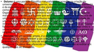 • Deísmo é uma posição filosófica naturalista que acredita na criação do
universo por uma inteligência superior, através da razão, do livre pensamento
e da experiência pessoal, em vez dos elementos comuns das religiões teístas
como a revelação direta, ou tradição. A existência de um Criador ou
Organizador do Universo é a primeira causa da filosofia deísta. Em palavras
mais simples: um deísta é aquele que está inclinado a afirmar a existência de
um criador, mas não pratica nenhuma religião, não negando a realidade de
um mundo completamente regido pelas leis naturais e físicas. A
interpretação de Deus pode variar para cada deísta. Assim, um dos princípios
fundamentais desta posição é baseada na consolidação de que algo criou o
universo físico, mas não interfere nele de maneira evidente como sugerem as
religiões teístas.
• Ateísmo em um sentido amplo, é a ausência de crença na existência de
divindades. Os ateus tendem a ser céticos em relação a afirmações
sobrenaturais, citando a falta de evidências empíricas que provem sua
existência. Os ateus têm oferecido vários argumentos para não acreditar em
qualquer tipo de divindade.
 