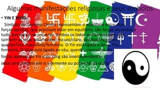 Algumas manifestações religiosas e seus símbolos
• YIN E YANG:
Símbolo do Taoismo Chinês representam o equilíbrio entre duas
forças opostas, que precisam estar em equilíbrio, são forças inerentes a
tudo que existe no universo. Ambos os lados se harmonizam, são
também as duas polaridades: escuro/claro, positivo/negativo,
quente/frio, masculino/feminino. O Yin esta ligada a terra, frio,
feminino. O Yang está ligado ao céu, quente, masculino. As
forças opostas do Yin e do Yang são interdependentes e
cada uma contém em si a semente ou potencial da outra.
 