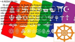 • A RODA DA LEI:
Os ensinamentos de Buda são frequentemente
simbolizados por uma roda que representa a sucessão dos
múltiplos estados do ser. Ligado ao destino da humanidade,
não existindo nenhum poder que seja capaz de intervir no
sentido de rotação da roda. Diz-se que Buda em seu primeiro
sermão colocou a roda do dharma em movimento, ela
representa os ensinamentos budistas, e seus oito raios
designam os Oito Caminhos que levam à iluminação.
 