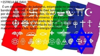 • ESTRELA DE DAVI:
É um dos símbolos do Judaísmo, estampada no centro da
bandeira de Israel. A estrela de Davi tem seis pontas; formada
por dois triângulos entrelaçados. Os dois triângulos também
simbolizam o equilíbrio do universo. Este é o principal
símbolo do Judaísmo e do Estado de Israel, os triângulos
representam o entrelaçamento do sol, fogo e energia
masculina com a lua, água e energia feminina.
 