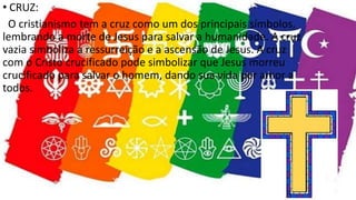 • CRUZ:
O cristianismo tem a cruz como um dos principais símbolos,
lembrando a morte de Jesus para salvar a humanidade. A cruz
vazia simboliza a ressurreição e a ascensão de Jesus. A cruz
com o Cristo crucificado pode simbolizar que Jesus morreu
crucificado para salvar o homem, dando sua vida por amor a
todos.
 