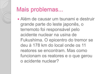 O acidente nuclearAlém de causar um tsunami e destruir grande parte do leste japonês, o terremoto foi responsável pelo acidente nuclear na usina de Fukushima. O epicentro do tremor se deu à 178 km do local onde os 11 reatores se encontram. Mas como funcionam os reatores e o que gerou o acidente nuclear?  (vídeo da BBC sobre reatores a partir da parte dos reatores). A falha que o terremoto causou no sistema de resfriamento dos reatores fez com que os reatores 1, 2 e 3 explodissem. O reator número 4 foi incendiado. 