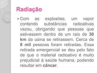 Os efeitos da radiaçãoOs raios alfa liberados causam queimaduras e os raios beta e gama penetram o organismo, provocando deformações que podem causar câncer. Além dos danos causados para o ser humano, também traz danos à natureza. Nas plantas e no solo, a radiação pode contaminar os frutos e os grãos, danificando os alimentos provenientes dali. Na água, a radiação pode contaminar o lençol freático e os rios, contaminando também a água potável que ingerimos. 