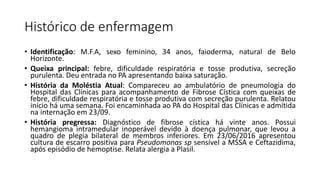 Histórico de enfermagem
• Identificação: M.F.A, sexo feminino, 34 anos, faioderma, natural de Belo
Horizonte.
• Queixa principal: febre, dificuldade respiratória e tosse produtiva, secreção
purulenta. Deu entrada no PA apresentando baixa saturação.
• História da Moléstia Atual: Compareceu ao ambulatório de pneumologia do
Hospital das Clínicas para acompanhamento de Fibrose Cística com queixas de
febre, dificuldade respiratória e tosse produtiva com secreção purulenta. Relatou
início há uma semana. Foi encaminhada ao PA do Hospital das Clínicas e admitida
na internação em 23/09.
• História pregressa: Diagnóstico de fibrose cística há vinte anos. Possui
hemangioma intramedular inoperável devido à doença pulmonar, que levou a
quadro de plegia bilateral de membros inferiores. Em 23/06/2016 apresentou
cultura de escarro positiva para Pseudomonas sp sensível a MSSA e Ceftazidima,
após episódio de hemoptise. Relata alergia a Plasil.
 