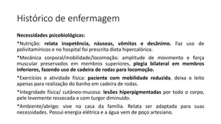 Histórico de enfermagem
Necessidades psicobiológicas:
*Nutrição: relata inapetência, náuseas, vômitos e desânimo. Faz uso de
polivitamínicos e no hospital foi prescrita dieta hipercalórica.
*Mecânica corporal/mobilidade/locomoção: amplitude de movimento e força
muscular preservados em membros superiores, plegia bilateral em membros
inferiores, fazendo uso de cadeira de rodas para locomoção.
*Exercícios e atividade física: paciente com mobilidade reduzida, deixa o leito
apenas para realização do banho em cadeira de rodas.
*Integridade física/ cutâneo-mucosa: lesões hiperpigmentadas por todo o corpo,
pele levemente ressecada e com turgor diminuído.
*Ambiente/abrigo: vive na casa da família. Relata ser adaptada para suas
necessidades. Possui energia elétrica e a água vem de poço artesiano.
 
