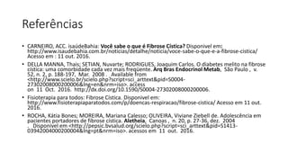 Referências
• CARNEIRO, ACC. isaúdeBahia: Você sabe o que é Fibrose Cística? Disponivel em:
http://www.isaudebahia.com.br/noticias/detalhe/noticia/voce-sabe-o-que-e-a-fibrose-cistica/
Acesso em : 11 out. 2016.
• DELLA MANNA, Thais; SETIAN, Nuvarte; RODRIGUES, Joaquim Carlos. O diabetes melito na fibrose
cística: uma comorbidade cada vez mais freqüente. Arq Bras Endocrinol Metab, São Paulo , v.
52, n. 2, p. 188-197, Mar. 2008 . Available from
<http://www.scielo.br/scielo.php?script=sci_arttext&pid=S0004-
27302008000200006&lng=en&nrm=iso>. access
on 11 Oct. 2016. http://dx.doi.org/10.1590/S0004-27302008000200006.
• Fisioterapia para todos: Fibrose Cística. Disponivel em:
http://www.fisioterapiaparatodos.com/p/doencas-respiracao/fibrose-cistica/ Acesso em 11 out.
2016.
• ROCHA, Kátia Bones; MOREIRA, Mariana Calesso; OLIVEIRA, Viviane Ziebell de. Adolescência em
pacientes portadores de fibrose cística. Aletheia, Canoas , n. 20, p. 27-36, dez. 2004
. Disponível em <http://pepsic.bvsalud.org/scielo.php?script=sci_arttext&pid=S1413-
03942004000200004&lng=pt&nrm=iso>. acessos em 11 out. 2016.
 