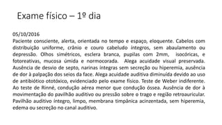 Exame físico – 1º dia
05/10/2016
Paciente consciente, alerta, orientada no tempo e espaço, eloquente. Cabelos com
distribuição uniforme, crânio e couro cabeludo íntegros, sem abaulamento ou
depressão. Olhos simétricos, esclera branca, pupilas com 2mm, isocóricas, e
fotoreativas, mucosa úmida e normocorada. Alega acuidade visual preservada.
Ausência de desvio de septo, narinas íntegras sem secreção ou hiperemia, ausência
de dor à palpação dos seios da face. Alega acuidade auditiva diminuída devido ao uso
de antibiótico ototóxico, evidenciado pelo exame físico. Teste de Weber indiferente.
Ao teste de Rinné, condução aérea menor que condução óssea. Ausência de dor à
movimentação do pavilhão auditivo ou pressão sobre o trago e região retroauricular.
Pavilhão auditivo íntegro, limpo, membrana timpânica acinzentada, sem hiperemia,
edema ou secreção no canal auditivo.
 