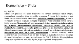 Exame físico – 1º dia
05/10/2016
Lábios sem presença de lesão, hiperemia ou cianose, comissura labial íntegra,
mucosa jugal e gengivas íntegras, úmidas e coradas. Presença de 31 dentes. Língua
simétrica e com motilidade preservada, amígdalas e úvula hiperemiadas. Ausência
de nódulos e massas palpáveis na região do pescoço. Pulso carotídeo rítmico e cheio,
bilateralmente. Tórax em tonel, com presença de lesões hiperpigmentadas em toda
sua extensão. Expansibilidade aumentada. Respiração torácica com uso de
musculatura acessória. À ausculta pulmonar presença de murmúrios vesiculares
fisiológicos sem ruídos adventícios no ápice, e murmúrios vesiculares abolidos com
crepitações nas bases do pulmão, bilateralmente. À ausculta cardíaca, bulhas
normorrítmicas e normofonéticas em dois tempos. À ausculta abdominal presença
de ruídos hidroaéreos em todos os quadrantes. No QID 17 RHA/min. Abdome indolor
à palpação superficial e profunda. Fígado, baço e sigmóide não palpáveis.
 