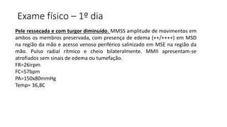 Exame físico – 1º dia
Pele ressecada e com turgor diminuído. MMSS amplitude de movimentos em
ambos os membros preservada, com presença de edema (++/++++) em MSD
na região da mão e acesso venoso periférico salinizado em MSE na região da
mão. Pulso radial rítmico e cheio bilateralmente. MMII apresentam-se
atrofiados sem sinais de edema ou tumefação.
FR=26irpm
FC=57bpm
PA=150x80mmHg
Temp= 36,8C
 