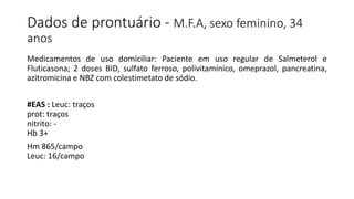 Dados de prontuário - M.F.A, sexo feminino, 34
anos
Medicamentos de uso domiciliar: Paciente em uso regular de Salmeterol e
Fluticasona; 2 doses BID, sulfato ferroso, polivitamínico, omeprazol, pancreatina,
azitromicina e NBZ com colestimetato de sódio.
#EAS : Leuc: traços
prot: traços
nitrito: -
Hb 3+
Hm 865/campo
Leuc: 16/campo
 