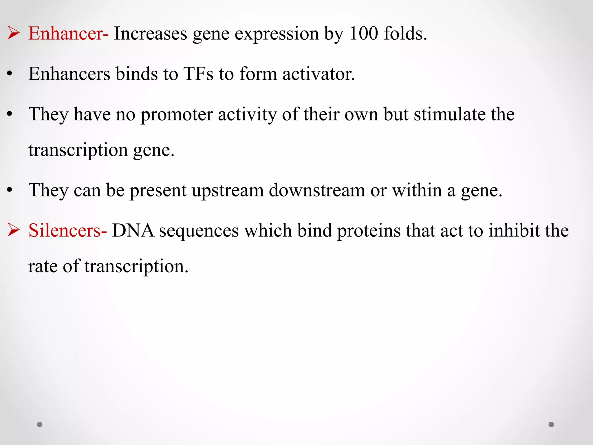  Enhancer- Increases gene expression by 100 folds.
• Enhancers binds to TFs to form activator.
• They have no promoter activity of their own but stimulate the
transcription gene.
• They can be present upstream downstream or within a gene.
 Silencers- DNA sequences which bind proteins that act to inhibit the
rate of transcription.
 