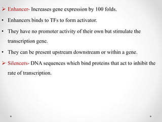  Enhancer- Increases gene expression by 100 folds.
• Enhancers binds to TFs to form activator.
• They have no promoter activity of their own but stimulate the
transcription gene.
• They can be present upstream downstream or within a gene.
 Silencers- DNA sequences which bind proteins that act to inhibit the
rate of transcription.
 