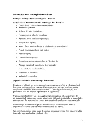 Desenvolver uma estratégia de E-business
Vantagens de adoção de uma estratégia de E-business

Fonte de ideias Desenvolver uma estratégia de E-business
• Para melhorar a competitividade das empresas;
• Melhoria de processos;
•

Redução de custos de atividade;

•

Fornecimento de soluções inovadoras;

•

Apresenta novos desafios á organização;

•

Soluções mais rápidas;

•

Muda a forma como os clientes se relacionam com a organização;

•

Permite prazos de produção mais curtos;

•

Reduz estoques;

•

Diminui custos logísticos;

•

Aumenta os canais de comercialização / distribuição;

•

Alarga o mercado alvo e potencial da organização;

•

Maior satisfação dos stakeholders;

•

Incremento da eficiência;

•

Melhoria dos resultados.

Aspectos a considerar numa estratégia de E-business

Um dos erros habituais nas empresas, quando adoptam uma estratégia de e-business é o da
liderança e implementação do processo. Contrariamente ao desejável grande partes das
soluções são concebidas pelos departamentos de TI (Tecnologias de informação), sem a
participação ativa dos diversos departamentos da organização.
O erro acima indicado provoca a concepção e implementação de soluções por vezes de
elevada qualidade técnica, mas que, no entanto estão totalmente desajustadas às necessidades
das empresas e dos seus parceiros e como consequência não produzem o retorno desejado.
Uma estratégia de e-business só poderá produzir eficácia se for transversal a toda a
organização e se contar com um envolvimento ativo da alta direção.
Será importante analisar toda a cadeia de valor da empresa de forma a obter o maior nível de
integração, transversalidade e criação de valor.

10

 