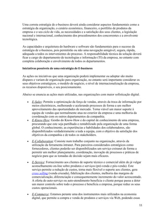 Uma correta estratégia de e-business deverá ainda considerar aspectos fundamentais como a
estratégia da organização, o cenário económico, financeiro, o portfólio de produtos da
empresa e o seu ciclo de vida, as necessidades e a satisfação dos seus clientes, a legislação
nacional e internacional, conhecimento dos procedimentos dos concorrentes e a envolvente
tecnológica.
As capacidades e arquitetura do hardware e software são fundamentais para o sucesso da
estratégia de e-business, pois permitirão ou não uma navegação amigável, segura, rápida,
adequada a todos os intervenientes do processo. A responsabilidade técnica da solução deverá
ficar a cargo do departamento de tecnologias e informação (TI) da empresa, no entanto com
completa colaboração e envolvimento de todos os departamentos.
Iniciativas possíveis de uma estratégia de E-business

As ações ou iniciativas que uma organização poderá implementar ou adoptar são muito
díspares e variam de organização para organização, no entanto será importante considerar os
seus objetivos estratégicos, o modelo de negócio, o nível de internacionalização da empresa,
os recursos disponíveis, o seu posicionamento.
Abaixo se enuncia as ações mais utilizadas, nas organizações com maior sofisticação digital.
•

•

E-Sales: Permite a optimização da força de vendas, através da troca de informação por
meios electrónicos, melhorando e acelerando processos de forma a um melhor
aproveitamento das oportunidades de mercado. Torna viável um maior suporte á
equipa de vendas que normalmente atua no exterior da empresa e uma melhoria da
coordenação com os outros departamentos da companhia.
E-Know-How: Gestão do Know-How e do capital de conhecimento de uma empresa,
procurando que este seja partilhado e rentabilizado pela organização de uma forma
global. O conhecimento, as experiências e habilidades dos colaboradores, são
disponibilizados verdadeiramente a toda a equipa, com o objetivo da satisfação dos
objetivos da companhia e de todos os stakeholders.

•

E-Collaboration: Consiste num trabalho conjunto na organização, através da
utilização da ferramenta intranet. Para parceiros considerados estratégicos como
fornecedores, clientes poderão ser disponibilizados um serviço extranet de forma a
permitir um melhor planejamento, coordenação, inovação de processos e práticas de
negócio para que as tomadas de decisão sejam mais eficazes.

•

E-Service: Fornecimento aos clientes de suporte técnico e comercial além do já vulgar
aconselhamento on-line sobre produtos e serviços (pré-venda e pós-venda). Este
serviço permite a redução de custos, torna mais flexível o suporte aos clientes, gera
cross selling (venda cruzada), fidelização dos clientes, melhoria das margens de
comercialização, diferenciação e consequentemente incremento do valor acrescentado.
A oferta do auto-serviço ou auto-atendimento beneficia o cliente porque passa a deter
um maior controlo sobre todo o processo e beneficia a empresa, porque reduz os seus
custos operacionais.

•

E-Commerce: Estamos perante uma dos instrumentos mais utilizados na economia
digital, que permite a compra e venda de produtos e serviços via Web, podendo essas
11

 