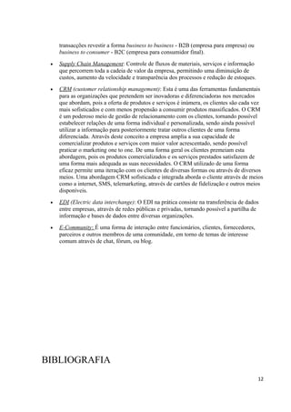 transacções revestir a forma business to business - B2B (empresa para empresa) ou
business to consumer - B2C (empresa para consumidor final).
•

Supply Chain Management: Controle de fluxos de materiais, serviços e informação
que percorrem toda a cadeia de valor da empresa, permitindo uma diminuição de
custos, aumento da velocidade e transparência dos processos e redução de estoques.

•

CRM (customer relationship management): Esta é uma das ferramentas fundamentais
para as organizações que pretendem ser inovadoras e diferenciadoras nos mercados
que abordam, pois a oferta de produtos e serviços é inúmera, os clientes são cada vez
mais sofisticados e com menos propensão a consumir produtos massificados. O CRM
é um poderoso meio de gestão de relacionamento com os clientes, tornando possível
estabelecer relações de uma forma individual e personalizada, sendo ainda possível
utilizar a informação para posteriormente tratar outros clientes de uma forma
diferenciada. Através deste conceito a empresa amplia a sua capacidade de
comercializar produtos e serviços com maior valor acrescentado, sendo possível
praticar o marketing one to one. De uma forma geral os clientes premeiam esta
abordagem, pois os produtos comercializados e os serviços prestados satisfazem de
uma forma mais adequada as suas necessidades. O CRM utilizado de uma forma
eficaz permite uma iteração com os clientes de diversas formas ou através de diversos
meios. Uma abordagem CRM sofisticada e integrada aborda o cliente através de meios
como a internet, SMS, telemarketing, através de cartões de fidelização e outros meios
disponíveis.

•

EDI (Electric data interchange): O EDI na prática consiste na transferência de dados
entre empresas, através de redes públicas e privadas, tornando possível a partilha de
informação e bases de dados entre diversas organizações.

•

E-Community: É uma forma de interação entre funcionários, clientes, fornecedores,
parceiros e outros membros de uma comunidade, em torno de temas de interesse
comum através de chat, fórum, ou blog.

BIBLIOGRAFIA
12

 