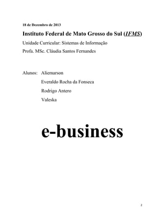 18 de Dezembro de 2013

Instituto Federal de Mato Grosso do Sul (IFMS)
Unidade Curricular: Sistemas de Informação
Profa. MSc. Cláudia Santos Fernandes

Alunos: Aliemarson
Everaldo Rocha da Fonseca
Rodrigo Antero
Valeska

e-business

2

 