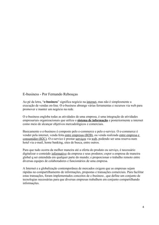 E-business - Por Fernando Rebouças
Ao pé da letra, “e-business” significa negócio na internet, mas não é simplesmente a
execução de vendas on-line. O e-business abrange várias ferramentas e recursos via web para
promover e manter um negócio na rede.
O e-business engloba todas as atividades de uma empresa, é uma integração de atividades
empresariais organizacionais que utiliza o sistema de informação e posteriormente a internet
como meio de alcançar objetivos mercadológicos e comerciais.
Basicamente o e-business é composto pelo e-commerce e pelo e-service. O e-commerce é
vender pela internet, venda feita entre empresas (B2B), ou venda realizada entre empresa e
consumidor (B2C). O e-service é prestar serviços via web, podendo ser uma reserva num
hotel via e-mail, home banking, sites de busca, entre outros.
Para que tudo ocorra da melhor maneira até a oferta do produto ou serviço, é necessário
digitalizar o conteúdo informativo da empresa e seus produtos; expor a empresa de maneira
global q ser entendida em qualquer parte do mundo; e proporcionar o trabalho remoto entre
diversas equipes de colaboradores e funcionários de uma empresa.
A Internet e a globalização contemporânea de mercados exigem que as empresas sejam
rápidas no compartilhamento de informações, propostas e transações comerciais. Para facilitar
estas transações, foram implementados conceitos de c-business , que define um conjunto de
tecnologias necessárias para que diversas empresas trabalhem em conjunto compartilhando
informações.

4

 