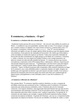 E-commerce, e-business. - O que?
E-commerce e e-business não são a mesma coisa.
Atualmente muitas pessoas têm acesso à Internet – são cerca de vinte milhões de usuários no
Brasil, e a tendência é que essa quantidade aumente cada vez mais. É só começar a navegar
que o usuário começa a se deparar com vários termos exclusivos, a maioria deles com o "e"
no começo: e-commerce, e-business, e-mail, e, e, e, e, e.. Este "E" vem de eletrônico
(electronic em inglês), ou seja, ele sempre aparece diante de palavras que têm alguma relação
com eletrônico. Essas palavras são chamadas de buzzwords e são rótulos que foram dados a
certas atividades no mundo dos negócios na Internet. Todas essas expressões chamadas de
buzzwords são ditas normalmente em inglês porque as atividades de e-commerce, e-business,
e...enfim, a internet, teve sua origem nos Estados Unidos e com o tempo passaram a ser
palavras comuns em todo mercado mundial da Internet. É o mesmo processo que ocorreu
com palavras e expressões como CD (Compact Disc), videocassete, software, swap (troca de
uma posição financeira para outra) etc. "A globalização é um bom motivo para não traduzir
estas expressões", explica Leandro Idesis, administrador de empresas e especialista em Ecommerce. "Agora no Brasil as pessoas estão começando a falar comércio eletrônico no lugar
de E-commerce, mas a mais difundida ainda é a expressão original, em inglês. Imagine um
produto que será negociado na Internet e que será exposto em todo o mundo. Com certeza o
potencial de transações entre diversos países fica muito mais fácil com a padronização de
alguns termos, principalmente os mais utilizados como é o caso de E-commerce e Ebusiness."
e-Commerce é diferente de e-Business?
Sim, garante Idesis. "E-commerce significa comércio eletrônico, ou seja, o conjunto de
atividades comerciais que acontecem on line. A diferença entre E-commerce e E-business,
expressões que muitas pessoas confundem, existe. E-business não envolve transação
comercial, é um negócio eletrônico, uma negociação feita pela Internet mas que não envolve
necessariamente uma transação comercial. É um erro de quem está no mercado utilizar estas
duas expressões para dizer sobre a mesma coisa", explica o especialista. Um gerente de Ecommerce de uma empresa, por exemplo, é aquele profissional responsável pelas relações
comerciais da empresa na Internet. O gerente de E-business , por sua vez, é responsável pelas
negociações da empresa na Internet. Um tem em seu trabalho a atividade de vendas e o outro
5

 