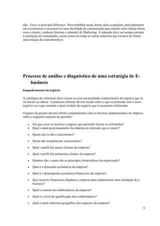 não. Esta é a principal diferença. Para trabalhar numa destas duas ocupações, principalmente
em e-commerce é essencial ter uma facilidade de comunicação para manter uma relação direta
com o cliente, conhecer Internet e entender de Marketing. A intenção deve ser sempre atender
a satisfação do consumidor, assim como em todas as outras maneiras que existem de firmar
uma relação de custo-benefício.

Processo de análise e diagnóstico de uma estratégia de Ebusiness
Enquadramento do negócio

A estratégia de e-business deve iniciar-se com um profundo conhecimento do negócio que se
irá iniciar ou alterar. A primeira reflexão deverá incidir sobre o que se pretende com o novo
negócio ou o que sustenta o atual modelo de negócio que é necessário reformular.
O gestor de projeto deverá refletir conjuntamente com os diversos departamentos da empresa
sobre o seguinte conjunto de questões:
•
•

Em que setor se localiza o negócio que pretendo iniciar ou reformular?
Qual o atual posicionamento da empresa no mercado que se insere?

•

Quem são os abcs concorrentes?

•

Quem são os potenciais concorrentes?

•

Qual o perfil dos atuais clientes da empresa?

•

Qual o perfil dos potenciais clientes da empresa?

•

Quantos são e quem são os principais fornecedores da organização?

•

Qual é a dimensão econômica da empresa?

•

Qual é o desempenho econômico-financeiro da empresa?

•

Que recursos financeiros dispõem a empresa para implementar uma estratégia de ebusiness?

•

Qual o numero de colaboradores da empresa?

•

Qual é o nível de qualificação dos colaboradores?

•

Qual a atual cobertura geográfica dos negócios da empresa?
6

 