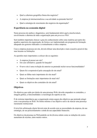 •

Qual a cobertura geográfica futura dos negócios?

•

A empresa já internacionalizou a sua atividade ou pretende fazê-lo?

•

Qual a estratégia de crescimento dos negócios da organização?

Experiência na economia digital
Neste processo de análise e diagnóstico, será fundamental aferir qual a familiaridade,
envolvimento e abertura de toda a organização para um processo Web.
Será também importante elencar o grau de conhecimento sobre estas matérias por parte dos
quadros superiores da organização, de forma a ser implementado um programa de formação
adequado aos gestores indicados e eventualmente a toda a empresa.
Caso a empresa já possua um site, deverá efetuar uma descrição o mais exaustiva possível das
suas lacunas ou limitações.
As questões mais importantes a colocar são as seguintes:
•
•

A empresa já possui um site?
Em caso afirmativo, quando foi lançado?

•

O novo site é uma evolução do anterior ou pretende incluir novas funcionalidades?

•

Quem foi o responsável pela concepção do site atual?

•

Quais as falhas mais importantes do site atual?

•

Quais as limitações mais importantes do atual site?

•

Quais os objetivos dos conteúdos do site atual?

Objetivos
Os objetivos que estão por detrás de uma presença Web, deverão enquadrar os conteúdos, a
imagem gráfica, a funcionalidade e a tecnologia de suporte ao site.
É de extrema importância que a organização esteja segura dos objetivos que pretende atingir
com a sua presença na Web. No limite mínimo o seu objetivo será o de marcar uma presença
meramente institucional.
O nível de sofisticação digital deverá estar de acordo com as necessidades da empresa, da sua
estratégia, do seu posicionamento e ainda da sua capacidade financeira.
Os objetivos da presença na Web poderão ser de diversa ordem como as reduções de custos
aumentam de receitas, entre muitos outros.

7

 