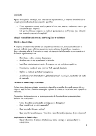 Conclusão

Após a definição da estratégia, mas antes da sua implementação, a empresa deverá validar a
solução encontrada através das seguintes questões:
•
•

Existe algum concorrente atual ou potencial com uma presença na internet como a que
foi definida pela empresa?
Em que módulos ou processos se pretende que a presença na Web seja mais eficiente
que os atuais processos de negócio?

Etapas fundamentais de uma estratégia de E-business
Objetivos da estratégia

A empresa deverá recolher e tratar um conjunto de informações, nomeadamente sobre o
mercado onde irá atuar, sobre os seus concorrentes, clientes, fornecedores, parceiros e
fornecedores da solução de e-business. Após o tratamento da informação, a empresa deverá
definir os seguintes aspectos:
•
•

Reavaliar a visão e a missão da empresa;
Analisar o sector ou negócio que irá abordar;

•

Identificar os atuais concorrentes da empresa e a sua posição competitiva;

•

Constituição ou não de uma empresa Web separada da atual;

•

Definir se pretende globalizar os negócios;

•

A empresa deverá fixar objetivos, pretende ser líder, challanger, ou abordar um nicho
de mercado.

Formulação da estratégia E-business

Após a obtenção dos resultados provenientes da análise setorial e da posição competitiva, a
empresa pode definir e formular estratégias e planos de comércio electrónico mais específicos
e realistas.
As questões fundamentais que se levantam quando da formulação de uma estratégia ebusiness são os seguintes:
•
•

Como descobrir oportunidades estratégicas ou de negócio?
Qual o modelo de negócio adequado?

•

Qual a solução técnica a utilizar?

•

Qual a melhor a análise custo / beneficio e a melhor análise de risco do investimento?

Implementação da estratégia
•

Desenvolvimento de planos detalhados de forma a atingir os grandes objetivos
estratégicos.
8

 