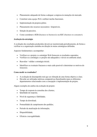 •

Planeamento adequado de forma a adequar a empresa às mutações do mercado.

•

Constituir uma equipa Web e atribuir tarefas funcionais.

•

Implementação de projetos-piloto.

•

Planeamento dos recursos necessários / disponíveis.

•

Seleção de parceiros.

•

Como coordenar o B2B (business to business) e ou B2C (business to consumer).

Avaliação da estratégia

A avaliação dos resultados produzidos deverá ser monitorizada periodicamente, de forma a
verificar se a organização caminha em direção às metas estratégicas definidas.
Aspectos fundamentais a acompanhar:
•
•

Verificar se o projeto e a estratégia Web fornecem os resultados esperados;
Verificar se a estratégia e o projeto são adequados e viáveis no ambiente atual;

•

Reavaliar / validar a estratégia inicial;

•

Identificar os eventuais fracassos o mais cedo possível e determinar os motivos do
insucesso.

Como medir os resultados?
•
•

A avaliação do desempenho terá que ser efetuada de uma forma objetiva e clara.
Deverão ser utilizadas métricas comparativas (benchmarks) para os diferentes
departamentos relacionados com a concepção e implementação do projeto.

Alguns exemplos de análise da avaliação do projeto:
•
•

Tempo de resposta às consultas dos clientes;
Qualidade de resposta;

•

Nível de segurança e fiabilidade;

•

Tempo de download;

•

Pontualidade de cumprimento dos pedidos;

•

Período de atualização de informação;

•

Disponibilidade;

•

Eficácia e navegabilidade.

9

 