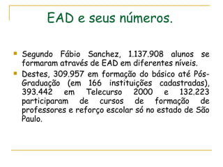 EAD e seus números.   Segundo Fábio Sanchez, 1.137.908 alunos se formaram através de EAD em diferentes níveis.  Destes, 309.957 em formação do básico até Pós-Graduação (em 166 instituições cadastradas), 393.442 em Telecurso 2000 e 132.223 participaram de cursos de formação de professores e reforço escolar só no estado de São Paulo.  