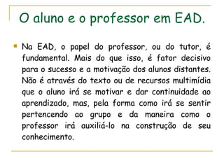 O aluno e o professor em EAD. Na EAD, o papel do professor, ou do tutor, é fundamental. Mais do que isso, é fator decisivo para o sucesso e a motivação dos alunos distantes. Não é através do texto ou de recursos multimídia que o aluno irá se motivar e dar continuidade ao aprendizado, mas, pela forma como irá se sentir pertencendo ao grupo e da maneira como o professor irá auxiliá-lo na construção de seu conhecimento.   