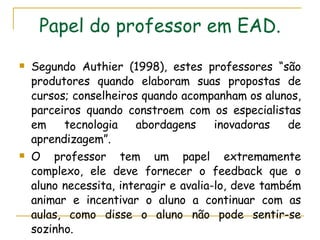 Papel do professor em EAD. Segundo Authier (1998), estes professores “são produtores quando elaboram suas propostas de cursos; conselheiros quando acompanham os alunos, parceiros quando constroem com os especialistas em tecnologia abordagens inovadoras de aprendizagem”. O professor tem um papel extremamente complexo, ele deve fornecer o feedback que o aluno necessita, interagir e avalia-lo, deve também animar e incentivar o aluno a continuar com as aulas, como disse o aluno não pode sentir-se sozinho.  