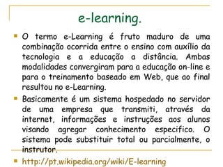 e-learning.   O termo e-Learning é fruto maduro de uma combinação ocorrida entre o ensino com auxílio da tecnologia e a educação a distância. Ambas modalidades convergiram para a educação on-line e para o treinamento baseado em Web, que ao final resultou no e-Learning.  Basicamente é um sistema hospedado no servidor de uma empresa que transmiti, através da internet, informações e instruções aos alunos visando agregar conhecimento especifico. O sistema pode substituir total ou parcialmente, o instrutor. http://pt.wikipedia.org/wiki/E-learning 