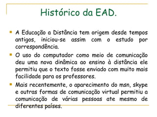 Histórico da EAD. A Educação a Distância tem origem desde tempos antigos, iniciou-se assim com o estudo por correspondência.  O uso do computador como meio de comunicação deu uma nova dinâmica ao ensino à distância ele permitiu que o texto fosse enviado com muito mais facilidade para os professores. Mais recentemente, o aparecimento do msn, skype e outras formas de comunicação virtual permitiu a comunicação de várias pessoas ate mesmo de diferentes países.  