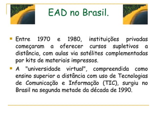 EAD no Brasil. Entre 1970 e 1980, instituições privadas começaram a oferecer cursos supletivos a distância, com aulas via satélites complementadas por kits de materiais impressos.  A "universidade virtual", compreendida como ensino superior a distância com uso de Tecnologias de Comunicação e Informação (TIC), surgiu no Brasil na segunda metade da década de 1990. 