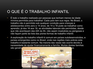 O QUE É O TRABALHO INFANTIL
• É todo o trabalho realizado por pessoas que tenham menos da idade
mínima permitida para trabalhar. Cada país tem sua regra. No Brasil, o
trabalho não é permitido sob qualquer condição para crianças e
adolescentes entre zero e 14 anos; de 14 a 16 pode-se trabalhar como
aprendiz; já dos 16 aos 18, as atividades laborais são permitidas, desde
que não aconteçam das 22h às 5h, não sejam insalubres ou perigosas e
não façam parte da lista das piores formas de trabalho infantil.
• A exploração do trabalho infantil é comum em países subdesenvolvidos, e
países emergentes como no Brasil, onde nas regiões mais pobres este
trabalho é bastante comum. Na maioria das vezes isto ocorre devido à
necessidade de ajudar financeiramente a família. Muitas destas famílias
são geralmente de pessoas pobres que possuem muitos filhos.
 