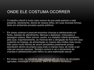 ONDE ELE COSTUMA OCORRER
• O trabalho infantil é muito mais comum do que pode parecer e está
presente, diariamente, diante de nossos olhos, em suas diversas formas,
tanto em ambientes privados quanto públicos.
• Em áreas urbanas é possível encontrar crianças e adolescentes em
faróis, balcões de atendimento, fábricas e depósitos, misturados à
paisagem urbana. Mais comum, porém, é o trabalho infantil doméstico,
pelo qual, majoritariamente, as meninas têm a obrigação de ficar em casa
cuidando da limpeza, da alimentação ou mesmo dos irmãos mais novos.
São casos muito difíceis de serem percebidos justamente porque
acontecem dentro da própria casa onde a criança mora, de modo a ser
visto por poucas pessoas. Também comum é ver o aliciamento de
crianças e adolescentes pelo tráfico ou para exploração sexual.
• Em áreas rurais, os trabalhos mais comuns são em torno de atividades
agrícolas, mineração e carvoarias, além do trabalho doméstico.
 