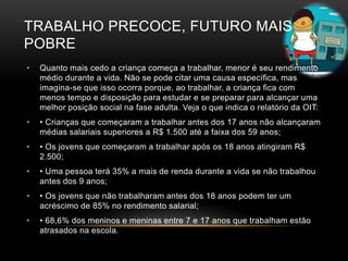 TRABALHO PRECOCE, FUTURO MAIS
POBRE
• Quanto mais cedo a criança começa a trabalhar, menor é seu rendimento
médio durante a vida. Não se pode citar uma causa específica, mas
imagina-se que isso ocorra porque, ao trabalhar, a criança fica com
menos tempo e disposição para estudar e se preparar para alcançar uma
melhor posição social na fase adulta. Veja o que indica o relatório da OIT:
• • Crianças que começaram a trabalhar antes dos 17 anos não alcançaram
médias salariais superiores a R$ 1.500 até a faixa dos 59 anos;
• • Os jovens que começaram a trabalhar após os 18 anos atingiram R$
2.500;
• • Uma pessoa terá 35% a mais de renda durante a vida se não trabalhou
antes dos 9 anos;
• • Os jovens que não trabalharam antes dos 18 anos podem ter um
acréscimo de 85% no rendimento salarial;
• • 68,6% dos meninos e meninas entre 7 e 17 anos que trabalham estão
atrasados na escola.
 