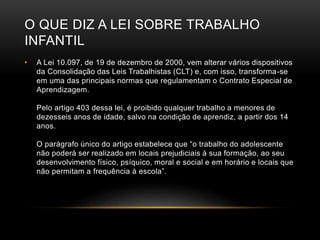 O QUE DIZ A LEI SOBRE TRABALHO
INFANTIL
• A Lei 10.097, de 19 de dezembro de 2000, vem alterar vários dispositivos
da Consolidação das Leis Trabalhistas (CLT) e, com isso, transforma-se
em uma das principais normas que regulamentam o Contrato Especial de
Aprendizagem.
Pelo artigo 403 dessa lei, é proibido qualquer trabalho a menores de
dezesseis anos de idade, salvo na condição de aprendiz, a partir dos 14
anos.
O parágrafo único do artigo estabelece que “o trabalho do adolescente
não poderá ser realizado em locais prejudiciais à sua formação, ao seu
desenvolvimento físico, psíquico, moral e social e em horário e locais que
não permitam a frequência à escola”.
 