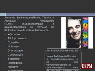 Armando Sant’anna,emTeoria, Técnica e
Práticada                        Propaganda
(1996),          mudaosexemplos           e
apresentaumalista de formatos de
títulosdiferente da vista anteriormente:
-   Afirmativo
-   Títulopromessa
-   Conselho
-   Noticioso
-   Dramatizado                    Um exemplointeressante, foi
                                   a
-   Comparação
                                   campanhafeitapelosCorreios
-   Suspense                       no períodoqueantecedeu o
-   Interrogativo                  Dia                      dos
                                   Namoradosquedizia:”Se
-   Negativo                       vocênãopodeestar        com
 