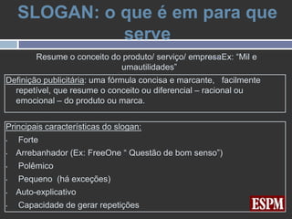 SLOGAN: o que é em para que
              serve
         Resume o conceito do produto/ serviço/ empresaEx: “Mil e
                             umautilidades”
Definição publicitária: uma fórmula concisa e marcante, facilmente
  repetível, que resume o conceito ou diferencial – racional ou
  emocional – do produto ou marca.


Principais características do slogan:
•   Forte
•   Arrebanhador (Ex: FreeOne “ Questão de bom senso”)
•   Polêmico
•   Pequeno (há exceções)
•   Auto-explicativo
•   Capacidade de gerar repetições
 