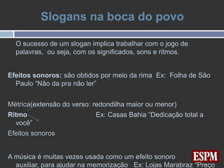 Slogans na boca do povo

  O sucesso de um slogan implica trabalhar com o jogo de
  palavras, ou seja, com os significados, sons e ritmos.


Efeitos sonoros: são obtidos por meio da rima Ex: Folha de São
  Paulo “Não da pra não ler”


Métrica(extensão do verso: redondilha maior ou menor)
Ritmo                      Ex: Casas Bahia “Dedicação total a
  você”
Efeitos sonoros


A música é muitas vezes usada como um efeito sonoro
  auxiliar, para ajudar na memorização Ex: Lojas Marabraz “Preço
 