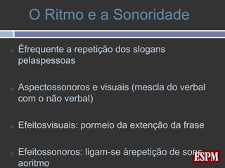 O Ritmo e a Sonoridade

o   Éfrequente a repetição dos slogans
    pelaspessoas

o   Aspectossonoros e visuais (mescla do verbal
    com o não verbal)

o   Efeitosvisuais: pormeio da extenção da frase

o   Efeitossonoros: ligam-se àrepetição de sons
    aoritmo
 