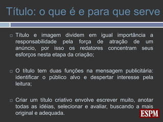 Título: o que é e para que serve

   Título e imagem dividem em igual importância a
    responsabilidade pela força de atração de um
    anúncio, por isso os redatores concentram seus
    esforços nesta etapa da criação;

   O título tem duas funções na mensagem publicitária:
    identificar o público alvo e despertar interesse pela
    leitura;

   Criar um título criativo envolve escrever muito, anotar
    todas as idéias, selecionar e avaliar, buscando a mais
    original e adequada.
 
