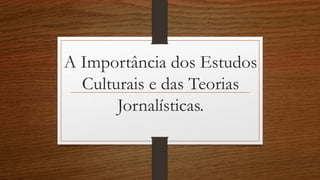 A Importância dos Estudos
Culturais e das Teorias
Jornalísticas.
 